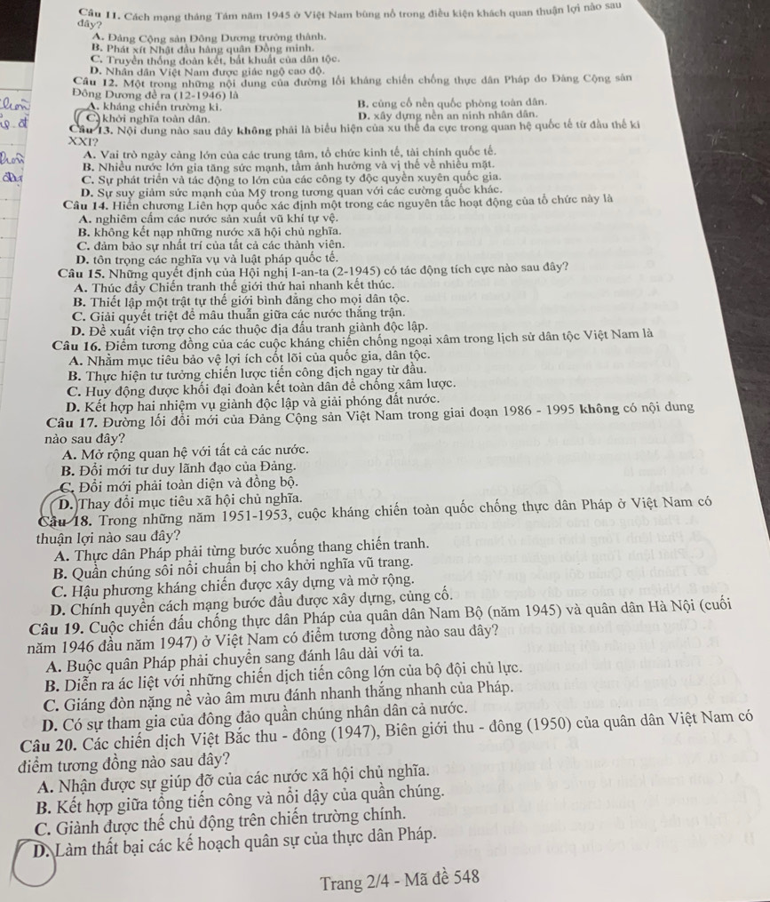 Cầu II. Cách mạng tháng Tám năm 1945 ở Việt Nam bùng nổ trong điều kiện khách quan thuận lợi nào sau
dây?
A. Đảng Cộng sản Đông Dương trưởng thành.
B. Phát xít Nhật đầu hàng quân Đồng minh.
C. Truyền thống đoàn kết, bắt khuất của dân tộc.
D. Nhân dân Việt Nam được giác ngộ cao độ.
Cầu 12. Một trong những nội dung của đường lối kháng chiến chống thực dân Pháp do Đảng Cộng sân
Đông Dương đề ra (12-1946) là
A. kháng chiến trường ki. B. cùng cố nền quốc phòng toàn dân.
C khởi nghĩa toàn dân. D. xây dựng nền an ninh nhân dân.
Câu 13. Nội dung nào sau đây không phải là biểu hiện của xu thế đa cực trong quan hệ quốc tế từ đầu thế ki
XXI?
A. Vai trò ngày càng lớn của các trung tâm, tổ chức kinh tế, tài chính quốc tế.
B. Nhiều nước lớn gia tăng sức mạnh, tầm ảnh hưởng và vị thế về nhiều mặt.
C. Sự phát triển và tác động to lớn của các công ty độc quyền xuyên quốc gia.
D. Sự suy giảm sức mạnh của Mỹ trong tương quan với các cường quốc khác.
Câu 14. Hiển chương Liên hợp quốc xác định một trong các nguyên tắc hoạt động của tổ chức này là
A. nghiêm cẩm các nước sản xuất vũ khí tự vệ.
B. không kết nạp những nước xã hội chủ nghĩa.
C. đảm bảo sự nhất trí của tất cả các thành viên.
D. tôn trọng các nghĩa vụ và luật pháp quốc tế.
Câu 15. Những quyết định của Hội nghị I-an-ta (2-1945) có tác động tích cực nào sau đây?
A. Thúc đầy Chiến tranh thế giới thứ hai nhanh kết thúc.
B. Thiết lập một trật tự thế giới bình đẳng cho mọi dân tộc.
C. Giải quyết triệt đề mâu thuẫn giữa các nước thắng trận.
D. Đề xuất viện trợ cho các thuộc địa đấu tranh giành độc lập.
Câu 16. Điểm tương đồng của các cuộc kháng chiến chống ngoại xâm trong lịch sử dân tộc Việt Nam là
A. Nhầm mục tiêu bảo vệ lợi ích cốt lõi của quốc gia, dân tộc.
B. Thực hiện tư tưởng chiến lược tiến công địch ngay từ đầu.
C. Huy động được khối đại đoàn kết toàn dân để chống xâm lược.
D. Kết hợp hai nhiệm vụ giành độc lập và giải phóng đất nước.
Câu 17. Đường lối đổi mới của Đảng Cộng sản Việt Nam trong giai đoạn 1986 - 1995 không có nội dung
nào sau đây?
A. Mở rộng quan hệ với tất cả các nước.
B. Đổi mới tư duy lãnh đạo của Đảng.
C. Đổi mới phải toàn diện và đồng bộ.
D. Thay đổi mục tiêu xã hội chủ nghĩa.
Cầu 18. Trong những năm 1951-1953, cuộc kháng chiến toàn quốc chống thực dân Pháp ở Việt Nam có
thuận lợi nào sau đây?
A. Thực dân Pháp phải từng bước xuống thang chiến tranh.
B. Quần chúng sôi nổi chuẩn bị cho khởi nghĩa vũ trang.
C. Hậu phương kháng chiến được xây dựng và mở rộng.
D. Chính quyền cách mạng bước đầu được xây dựng, củng cố.
Câu 19. Cuộc chiến đấu chống thực dân Pháp của quân dân Nam Bộ (năm 1945) và quân dân Hà Nội (cuối
năm 1946 đầu năm 1947) ở Việt Nam có điểm tương đồng nào sau đây?
A. Buộc quân Pháp phải chuyển sang đánh lâu dài với ta.
B. Diễn ra ác liệt với những chiến dịch tiến công lớn của bộ đội chủ lực.
C. Giáng đòn nặng nề vào âm mưu đánh nhanh thắng nhanh của Pháp.
D. Có sự tham gia của đông đảo quần chúng nhân dân cả nước.
Câu 20. Các chiến dịch Việt Bắc thu - đông (1947), Biên giới thu - đông (1950) của quân dân Việt Nam có
điểm tương đồng nào sau đây?
A. Nhận được sự giúp đỡ của các nước xã hội chủ nghĩa.
B. Kết hợp giữa tổng tiến công và nổi dậy của quần chúng.
C. Giành được thế chủ động trên chiến trường chính.
D. Làm thất bại các kế hoạch quân sự của thực dân Pháp.
Trang 2/4 - Mã đề 548