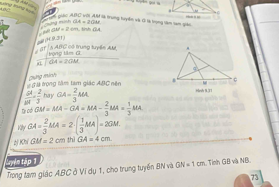 ỹ AM cũng 
tâ m tam giac 
g tuyên gọi là 
tường trung tuyế a
ABC, 
a
GA=2GM. 
Chứng minh Cho tam giác A là trung tuyến và G là trọng tâm tam giác. 
Biết GM=2cm , tính GA. 
Giảl (H.9.31) 
a GT · /△ ABC có trung tuyến AM, 
trọng tâm G. 
A^- GA=2GM. 

Chứng minh 
Vị G là trọng tâm tam giác ABC nên
 GA/MA = 2/3  hay GA= 2/3 MA. 
Hình 9.31
Tac6GM=MA-GA=MA- 2/3 MA= 1/3 MA. 
Vậy GA= 2/3 MA=2· ( 1/3 MA)=2GM. 
b) Khi GM=2cm thì GA=4cm. 
Luyện tập 1. Tính GB và NB. 
Trong tam giác ABC ở Ví dụ 1, cho trung tuyến BN và GN=1cm
73