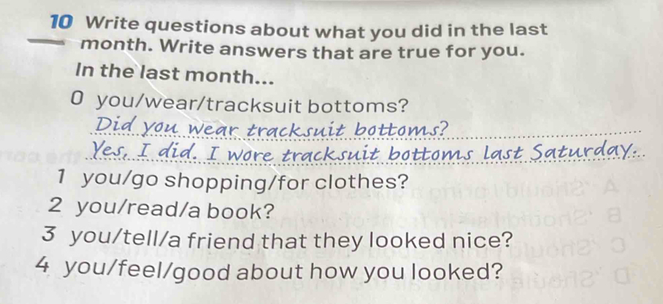 Write questions about what you did in the last 
month. Write answers that are true for you. 
In the last month... 
0 you/wear/tracksuit bottoms? 
botto s? 
s last Satur 
1 you/go shopping/for clothes? 
2 you/read/a book? 
3 you/tell/a friend that they looked nice? 
4 you/feel/good about how you looked?