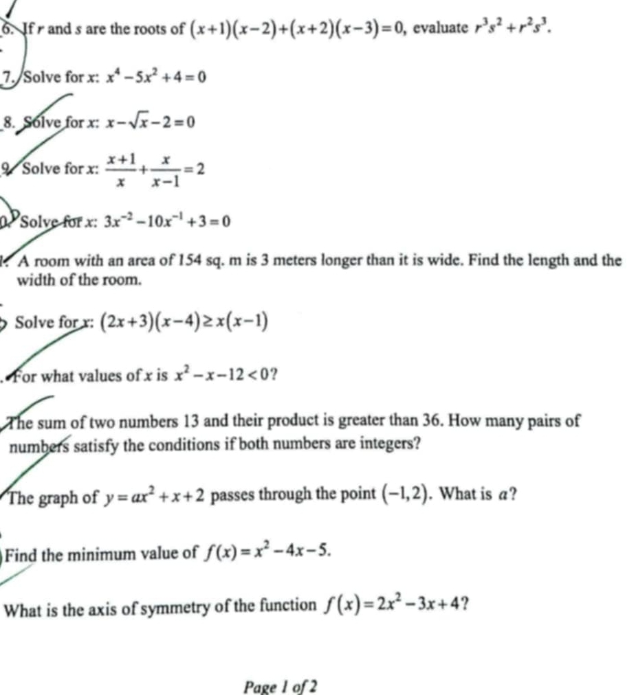 If and s are the roots of (x+1)(x-2)+(x+2)(x-3)=0 , evaluate r^3s^2+r^2s^3. 
7. Solve for x : x^4-5x^2+4=0
8. Solve for x : x-sqrt(x)-2=0
9 Solve for x :  (x+1)/x + x/x-1 =2
Solve for x : 3x^(-2)-10x^(-1)+3=0. A room with an area of 154 sq. m is 3 meters longer than it is wide. Find the length and the 
width of the room. 
Solve for x : (2x+3)(x-4)≥ x(x-1). For what values of x is x^2-x-12<0</tex> ? 
The sum of two numbers 13 and their product is greater than 36. How many pairs of 
numbers satisfy the conditions if both numbers are integers? 
The graph of y=ax^2+x+2 passes through the point (-1,2). What is a? 
Find the minimum value of f(x)=x^2-4x-5. 
What is the axis of symmetry of the function f(x)=2x^2-3x+4 ? 
Page 1 of 2