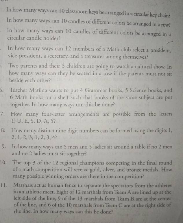 In how many ways can 10 classroom keys be arranged in a circular key chain? 
In how many ways can 10 candles of different colors be arranged in a row? 
In how many ways can 10 candles of different colors be arranged in a 
circular candle holder? 
In how many ways can 12 members of a Math club select a president, 
vice-president, a secretary, and a treasurer among themselves? 
. Two parents and their 3 children are going to watch a cultural show. In 
how many ways can they be seated in a row if the parents must not sit 
beside each other? 
5. Teacher Matilda wants to put 4 Grammar books, 5 Science books, and
6 Math books on a shelf such that books of the same subject are put 
together. In how many ways can this be done? 
7. How many four-letter arrangements are possible from the letters
T, U, E, S, D, A, Y? 
8. How many distinct nine-digit numbers can be formed using the digits 1,
2, 1, 2, 3, 1, 2, 3, 4? 
9. In how many ways can 5 men and 5 ladies sit around a table if no 2 men 
and no 2 ladies must sit together? 
10. The top 3 of the 12 regional champions competing in the final round 
of a math competition will receive gold, silver, and bronze medals. How 
many possible winning orders are there in the competition? 
11. Marshals act as human fence to separate the spectators from the athletes 
in an athletic meet. Eight of 12 marshals from Team A are lined up at the 
left side of the line, 9 of the 13 marshals from Team B are at the center 
of the line, and 6 of the 10 marshals from Team C are at the right side of 
the line. In how many ways can this be done?