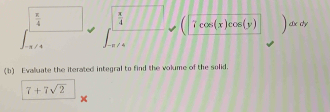  π /4 
 π /4 
7cos (x)cos (y) ) dx dy 
/ 4 
_ π /4 
(b) Evaluate the iterated integral to find the volume of the solid.
7+7sqrt(2)