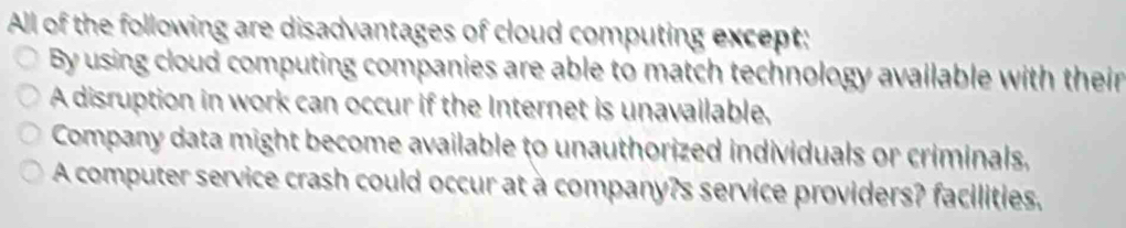 All of the following are disadvantages of cloud computing except:
By using cloud computing companies are able to match technology available with their
A disruption in work can occur if the Internet is unavailable,
Company data might become available to unauthorized individuals or criminals,
A computer service crash could occur at a company?s service providers? facilities.