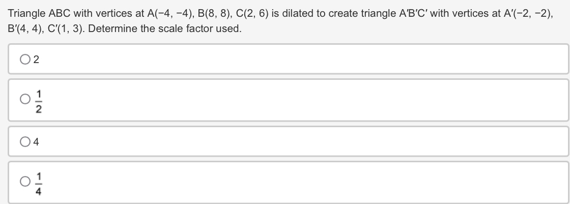 Triangle ABC with vertices at A(-4,-4), B(8,8), C(2,6) is dilated to create triangle A'B'C' with vertices at A'(-2,-2),
B'(4,4), C'(1,3). Determine the scale factor used.
2
 1/2 
4
 1/4 