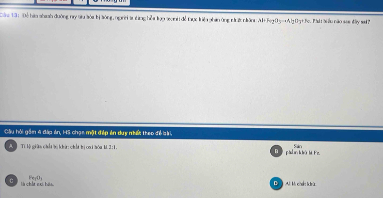 Để hàn nhanh đường ray tàu hóa bị hóng, người ta dùng hỗn hợp tecmit để thực hiện phản ứng nhiệt nhôm Al+Fe_2O_3to Al_2O_3+Fe. Phát biểu nào sau đây sai?
Câu hỏi gồm 4 đáp án, HS chọn một đáp án duy nhất theo để bài.
A Ti lệ giữa chất bị khử: chất bị oxi hóa là 2:1, B phẩm khử là Fe. Sản
Fe_2O_3
C là chất oxi hóa. D ) Al là chất khử.