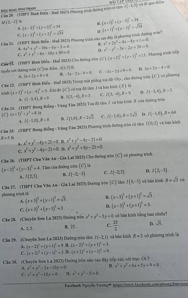 Diện thoại: 0946798489 bải tập trị
Câu 20. (THPT Bình Điễn - Huế 2023) Phương trình đường tròn có tâm I(-1;3) và đi qua điểm
M(2,-2) là
B. (x+1)^2+(y-3)^2=34
A. (x-2)^2+(y+2)^2=34
C. (x-2)^2+(y+2)^2=sqrt(34) D. (x+1)^2+(y-3)^2=sqrt(34)
Câu 21. (THPT Bình Điễn - Huế 2023) Phương trình nào sau đây là phương trình đường tròn?
A. 4x^2+y^2-10x-6y-2=0. B. x^2+2y^2-4x-8y+1=0.
C. x^2+y^2-6x-10y+30=0. D. x^2-y^2-3x-2y+30=0.
Cầu 22. (THPT Bình Điễn - Huế 2023) Cho đường tròn (C) (x+2)^2+(y-1)^2=13. Phương trình tiếp
tuyển với đường tròn (C)tại điểm A(1;3) lǎ
A. 3x+2y+4=0 B. -3x-2y-9=0 C. -3x-2y+9=0 D. 3x+2y-4=0
Câu 23. (THPT Bình Điển - Huế 2023) Trong mặt phẳng toạ độ Oxy , cho đường tròn (C) có phương
trình (x+3)^2+(y-4)^2=9. Khi đó (C) có toạ độ tâm / và bản kính (R) là
A. I(-3,4),R=9 B. I(3;-4),R=3. C. I(3,-4),R=9 D. I(-3;4),R=3.
Câu 24. (THPT Bưng Riềng - Vũng Tàu 2023) Tọa độ tâm 1 và bán kính R của đường tròn
(C) (x+1)^2+y^2=81a I(-1,0),R=64.
A. I(-1,0),R=8. B. I(1;0),R=2sqrt(2) C. I(-1;0),R=2sqrt(2) D.
Câu 25. (THPT Bưng Riềng - Vũng Tàu 2023) Phương trình đường tròn có tâm I(0;2) và bán kính
R=5 là
A. x^2+y^2-4y+21=0. B. x^2+y^2-4x-21=0.
C. x^2+y^2-4y-21=0. D. x^2+y^2+4y-21=0.
Câu 26. (THPT Chu Văn An - Gia Lai 2023) Cho đường tròn (C) có phương trình
(x-2)^2+(y-3)^2=4. Tâm của đường tròn (C) là
A. I(2;3). B. I(-2;-3). C. I(-2;3). D. I(2;-3).
Câu 27. (THPT Chu Văn An - Gia Lai 2023) Đường tròn (C) tâm I(3;-1) và bán kính R=sqrt(3) có
phương trình là
A. (x+3)^2+(y-1)^2=sqrt(3). B. (x-3)^2+(y+1)^2=sqrt(3).
C. (x+3)^2+(y-1)^2=3 D. (x-3)^2+(y+1)^2=3.
Câu 28. (Chuyên Sơn La 2023) Đường tròn x^2+y^2-5y=0 có bán kính bằng bao nhiêu?
A. 2,5.
B. 25 . C.  25/2 . D. sqrt(5).
Câu 29. (Chuyên Sơn La 2023) Đường tròn tâm I(-2;1) và bản kính R=3 có phương trình là
A. (x-2)^2+(y+1)^2=9 B. (x-2)^2+(y+1)^2=3.
C. (x+2)^2+(y-1)^2=3 D. (x+2)^2+(y-1)^2=9.
Câu 30. (Chuyên Sơn La 2023) Đường tròn nào sau đây tiếp xúc với trục Ox?
A. x^2+y^2-2x-10y=0.
B. x^2+y^2+6x+5y+9=0.
C. x^2+y^2-10y=0. D. x^2+y^2-5=0.
Facebook Nguyễn Vươngü https://www.facebook.com/phong.baovuon