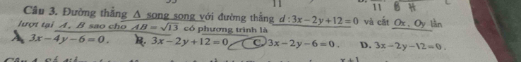 1 1
118H 
Câu 3. Đường thắng Δ song song với đường thắng d:3x-2y+12=0 và cắt Ox 、Oy lần
lượt tại A. B sao cho AB=sqrt(13) có phương trình là
A 3x-4y-6=0. B. 3x-2y+12=0 C. 3x-2y-6=0 D. 3x-2y-12=0.