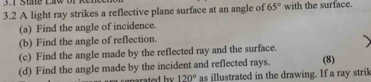 3.1 State Law of 
3.2 A light ray strikes a reflective plane surface at an angle of 65° with the surface. 
(a) Find the angle of incidence. 
(b) Find the angle of reflection. 
(c) Find the angle made by the reflected ray and the surface. 
(d) Find the angle made by the incident and reflected rays. 
(8) 
arated b y . 120° as illustrated in the drawing. If a ray strik