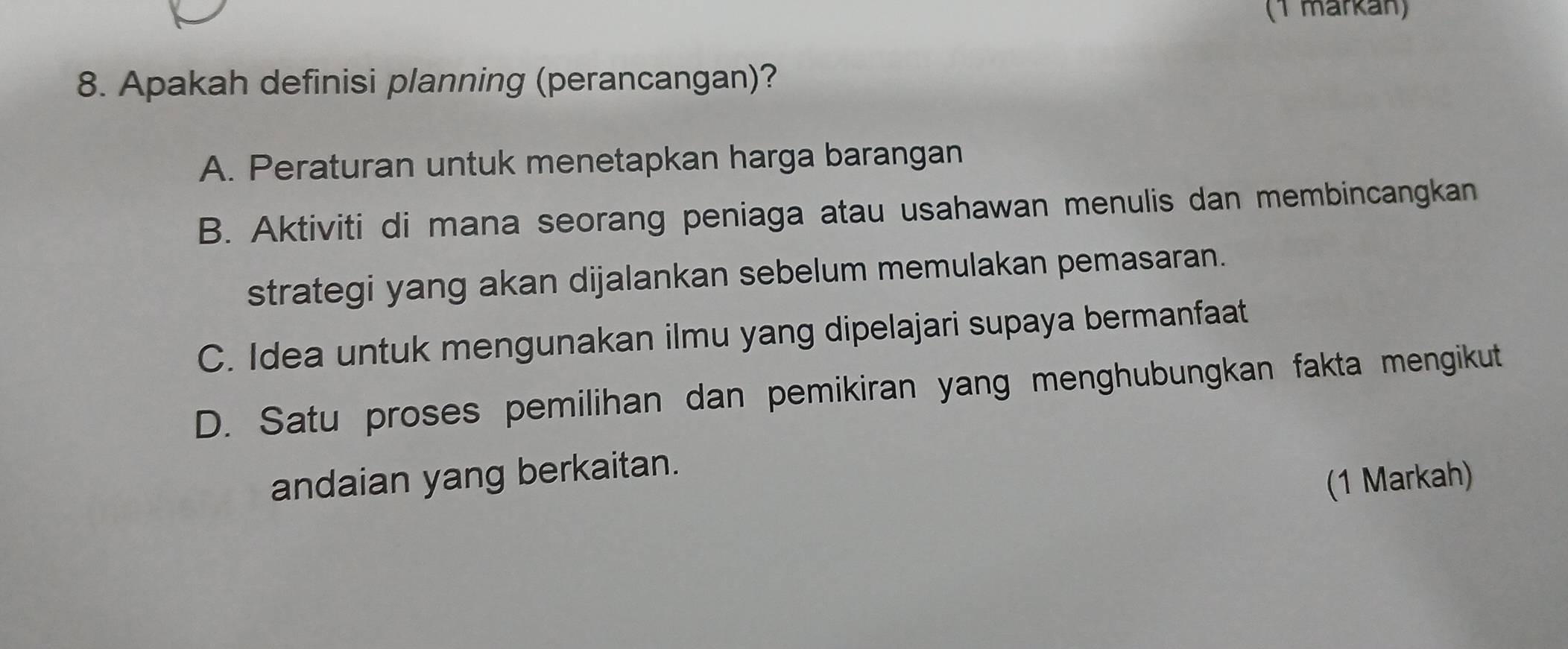 (1 märkán)
8. Apakah definisi planning (perancangan)?
A. Peraturan untuk menetapkan harga barangan
B. Aktiviti di mana seorang peniaga atau usahawan menulis dan membincangkan
strategi yang akan dijalankan sebelum memulakan pemasaran.
C. Idea untuk mengunakan ilmu yang dipelajari supaya bermanfaat
D. Satu proses pemilihan dan pemikiran yang menghubungkan fakta mengikut
andaian yang berkaitan.
(1 Markah)