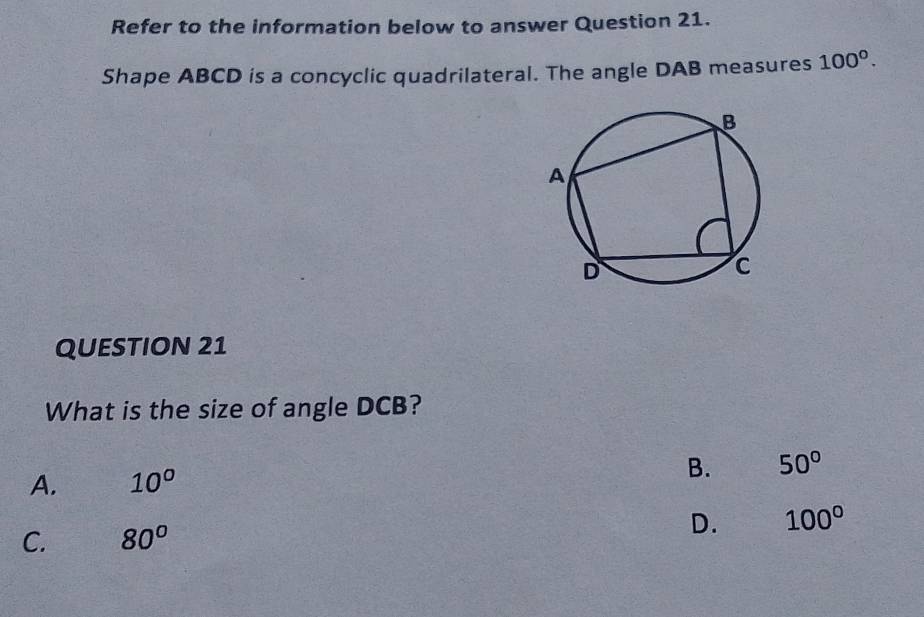 Refer to the information below to answer Question 21.
Shape ABCD is a concyclic quadrilateral. The angle DAB measures 100^0^ 
QUESTION 21
What is the size of angle DCB?
A. 10^o
B. 50°
C. 80°
D. 100°