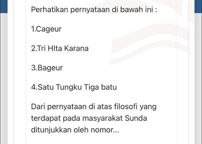 Perhatikan pernyataan di bawah ini : 
1.Cageur 
2.Tri Hlta Karana 
3.Bageur 
4.Satu Tungku Tiga batu 
Dari pernyataan di atas filosofi yang 
terdapat pada masyarakat Sunda 
ditunjukkan oleh nomor...