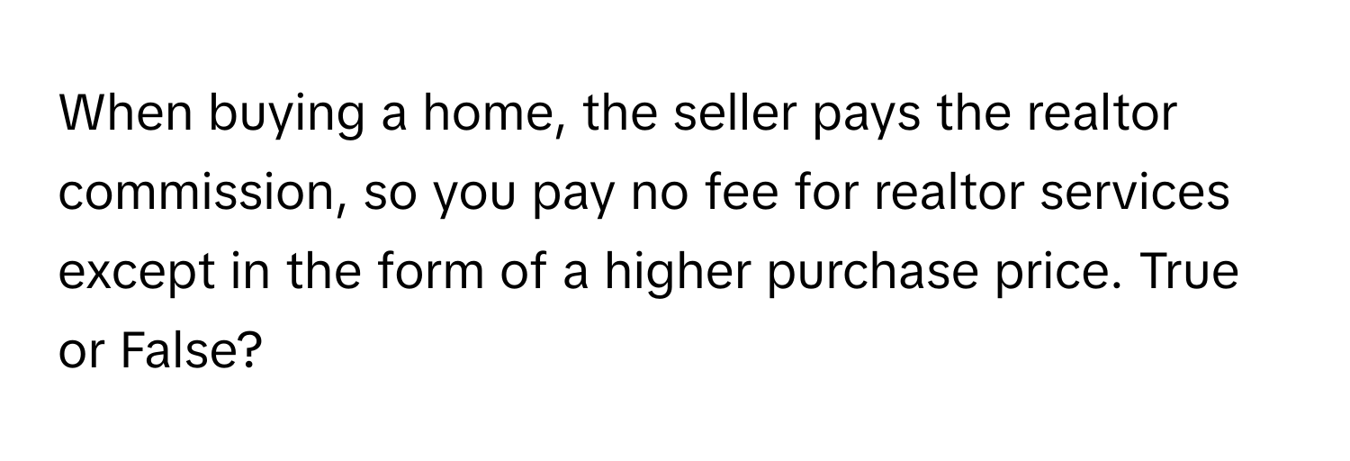 When buying a home, the seller pays the realtor commission, so you pay no fee for realtor services except in the form of a higher purchase price. True or False?