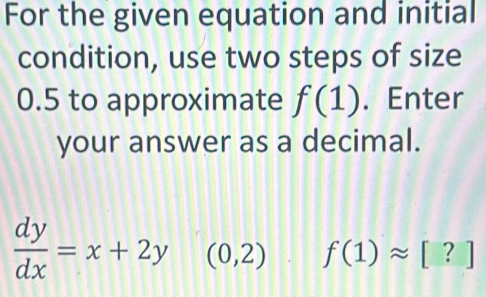 For the given equation and initial 
condition, use two steps of size
0.5 to approximate f(1). Enter 
your answer as a decimal.
 dy/dx =x+2y (0,2) f(1)approx [?]