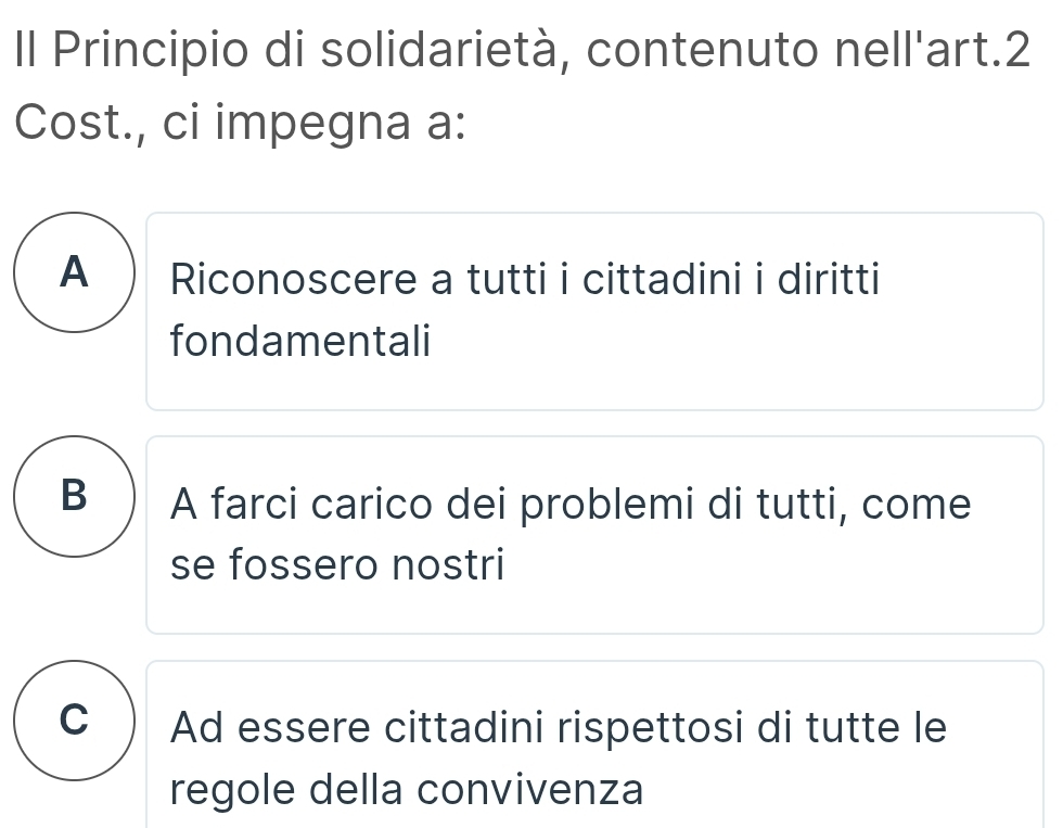 Il Principio di solidarietà, contenuto nell'art.2
Cost., ci impegna a:
A ) Riconoscere a tutti i cittadini i diritti
fondamentali
B ) A farci carico dei problemi di tutti, come
se fossero nostri
C ) Ad essere cittadini rispettosi di tutte le
regole della convivenza