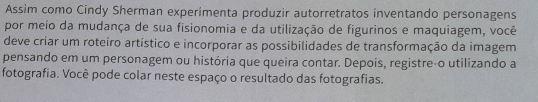 Assim como Cindy Sherman experimenta produzir autorretratos inventando personagens 
por meio da mudança de sua fisionomia e da utilização de figurinos e maquiagem, você 
deve criar um roteiro artístico e incorporar as possibilidades de transformação da imagem 
pensando em um personagem ou história que queira contar. Depois, registre-o utilizando a 
fotografia. Você pode colar neste espaço o resultado das fotografias.