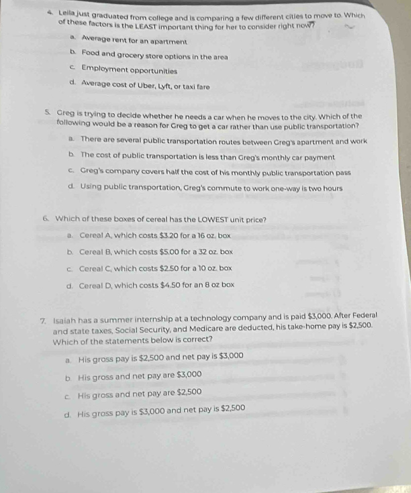 Lella just graduated from college and is comparing a few different cities to move to. Which
of these factors is the LEAST important thing for her to consider right now?
a. Average rent for an apartment
b. Food and grocery store options in the area
c. Employment opportunities
d. Average cost of Uber, Lyft, or taxi fare
5. Greg is trying to decide whether he needs a car when he moves to the city. Which of the
following would be a reason for Greg to get a car rather than use public transportation?
a. There are several public transportation routes between Greg's apartment and work
b. The cost of public transportation is less than Greg's monthly car payment
c. Greg's company covers half the cost of his monthly public transportation pass
d. Using public transportation, Greg's commute to work one-way is two hours
6. Which of these boxes of cereal has the LOWEST unit price?
a. Cereal A, which costs $3.20 for a 16 oz, box
b. Cereal B, which costs $5.00 for a 32 oz. box
c. Cereal C, which costs $2.50 for a 10 oz. box
d. Cereal D, which costs $4.50 for an 8 oz box
7. Isaiah has a summer internship at a technology company and is paid $3,000. After Federal
and state taxes, Social Security, and Medicare are deducted, his take-home pay is $2,500.
Which of the statements below is correct?
a. His gross pay is $2,500 and net pay is $3,000
b. His gross and net pay are $3,000
c. His gross and net pay are $2,500
d. His gross pay is $3,000 and net pay is $2,500