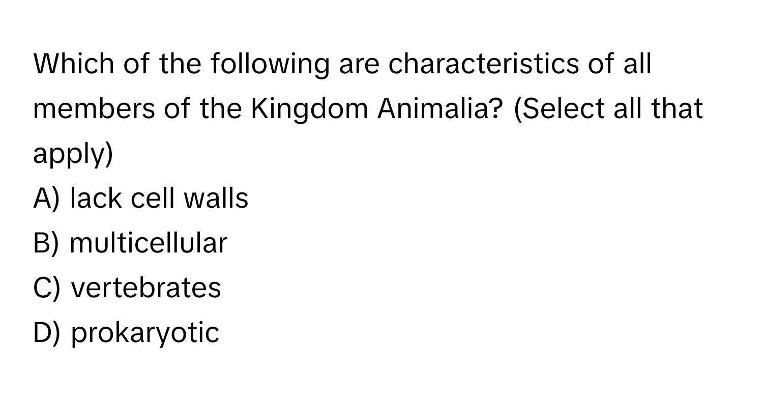 Which of the following are characteristics of all members of the Kingdom Animalia? (Select all that apply)

A) lack cell walls
B) multicellular
C) vertebrates
D) prokaryotic