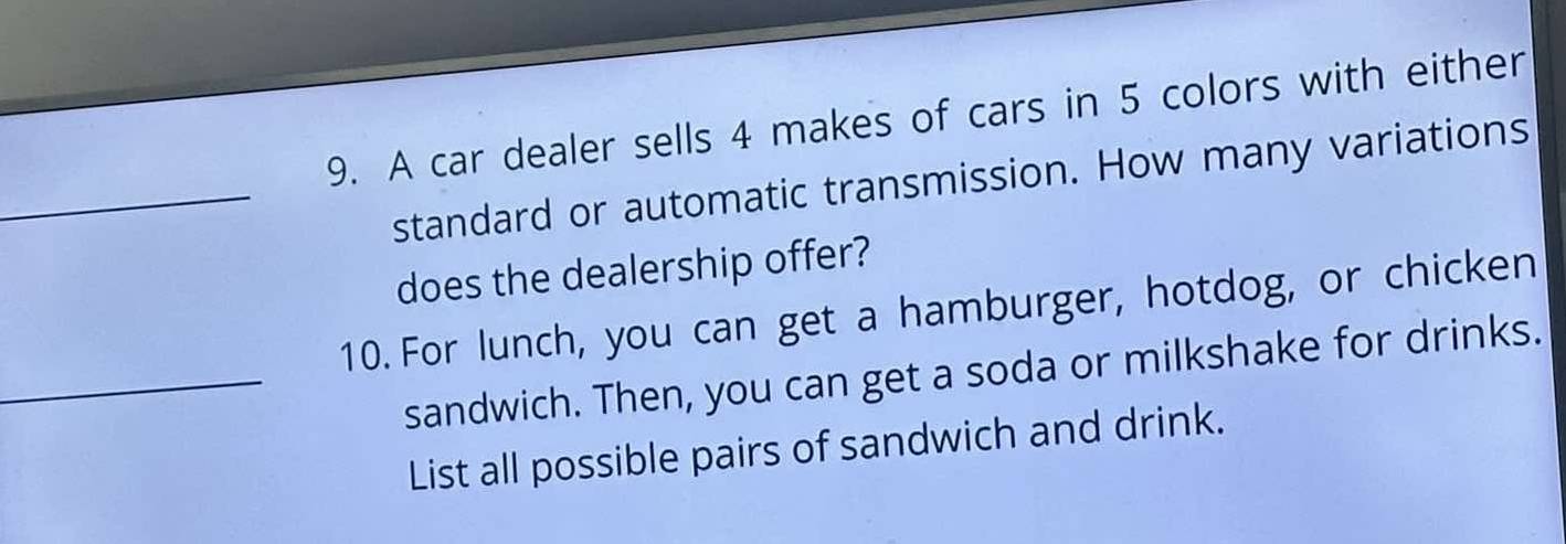 A car dealer sells 4 makes of cars in 5 colors with either 
_standard or automatic transmission. How many variations 
does the dealership offer? 
10. For lunch, you can get a hamburger, hotdog, or chicken 
_sandwich. Then, you can get a soda or milkshake for drinks. 
List all possible pairs of sandwich and drink.