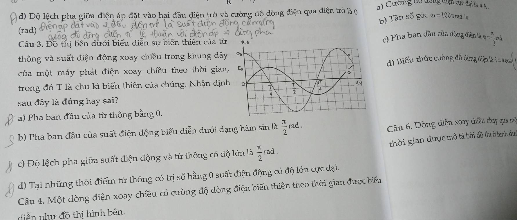 a) Cường dộ dồng diện cực đại là 4A
d) Độ lệch pha giữa điện áp đặt vào hai đầu điện trở và cường độ dòng điện qua điện trở là 0
b) Tần số góc omega =1 00πrad/s
(rad)
Câu 3. Đồ thị bên dưới biểu diễn sự biến thiên của từc) Pha ban đầu của dòng điện là varphi = π /3 rad.
thông và suất điện động xoay chiều trong khung dây
d) Biểu thức cường độ dòng điện là i=4cos
của một máy phát điện xoay chiều theo thời gian,
trong đó T là chu kì biến thiên của chúng. Nhận định
sau đây là đúng hay sai?
a) Pha ban đầu của từ thông bằng 0.
b) Pha ban đầu của suất điện động biểu diễn dưới dạng hàm sin là  π /2 rad.
Câu 6. Dòng điện xoay chiều chạy qua mộ
thời gian được mô tả bởi đồ thị ở hình dư
c) Độ lệch pha giữa suất điện động và từ thông có độ lớn là  π /2  rad .
d) Tại những thời điểm từ thông có trị số bằng 0 suất điện động có độ lớn cực đại.
Câu 4. Một dòng điện xoay chiều có cường độ dòng điện biến thiên theo thời gian được biểu
diễn như đồ thị hình bên.