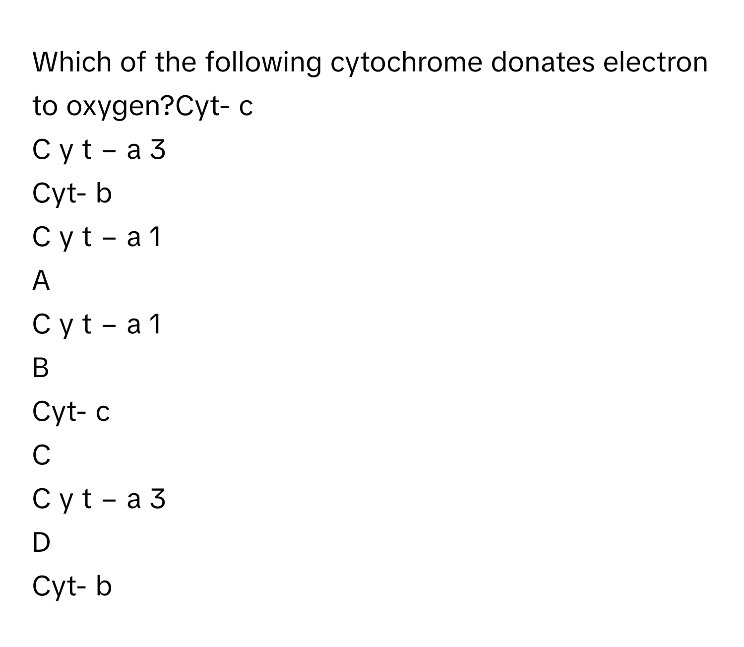 Which of the following cytochrome donates electron to oxygen?Cyt- c
C  y  t  −  a   3       
Cyt- b
C  y  t  −  a   1       

A  
C  y  t  −  a   1        


B  
Cyt- c 


C  
C  y  t  −  a   3        


D  
Cyt- b