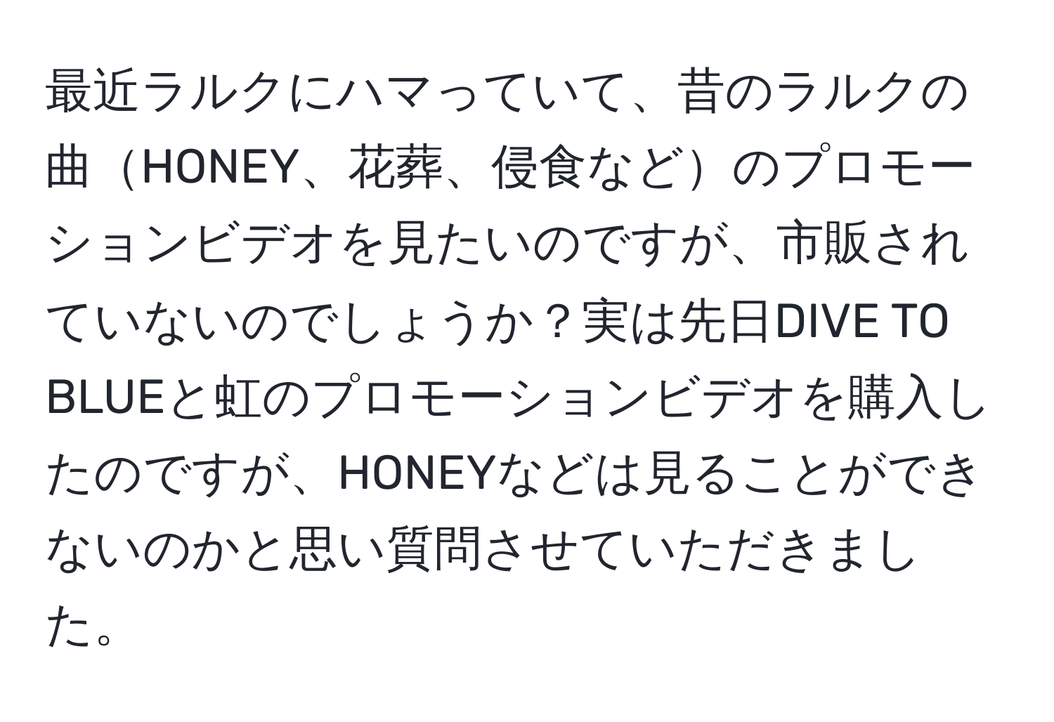 最近ラルクにハマっていて、昔のラルクの曲HONEY、花葬、侵食などのプロモーションビデオを見たいのですが、市販されていないのでしょうか？実は先日DIVE TO BLUEと虹のプロモーションビデオを購入したのですが、HONEYなどは見ることができないのかと思い質問させていただきました。