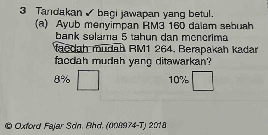 Tandakan ✓ bagi jawapan yang betul.
(a) Ayub menyimpan RM3 160 dalam sebuah
bank selama 5 tahun dan menerima
faedah mudah RM1 264. Berapakah kadar
faedah mudah yang ditawarkan?
8% 10%
© Oxford Fajar Sdn. Bhd. (008974-T) 2018