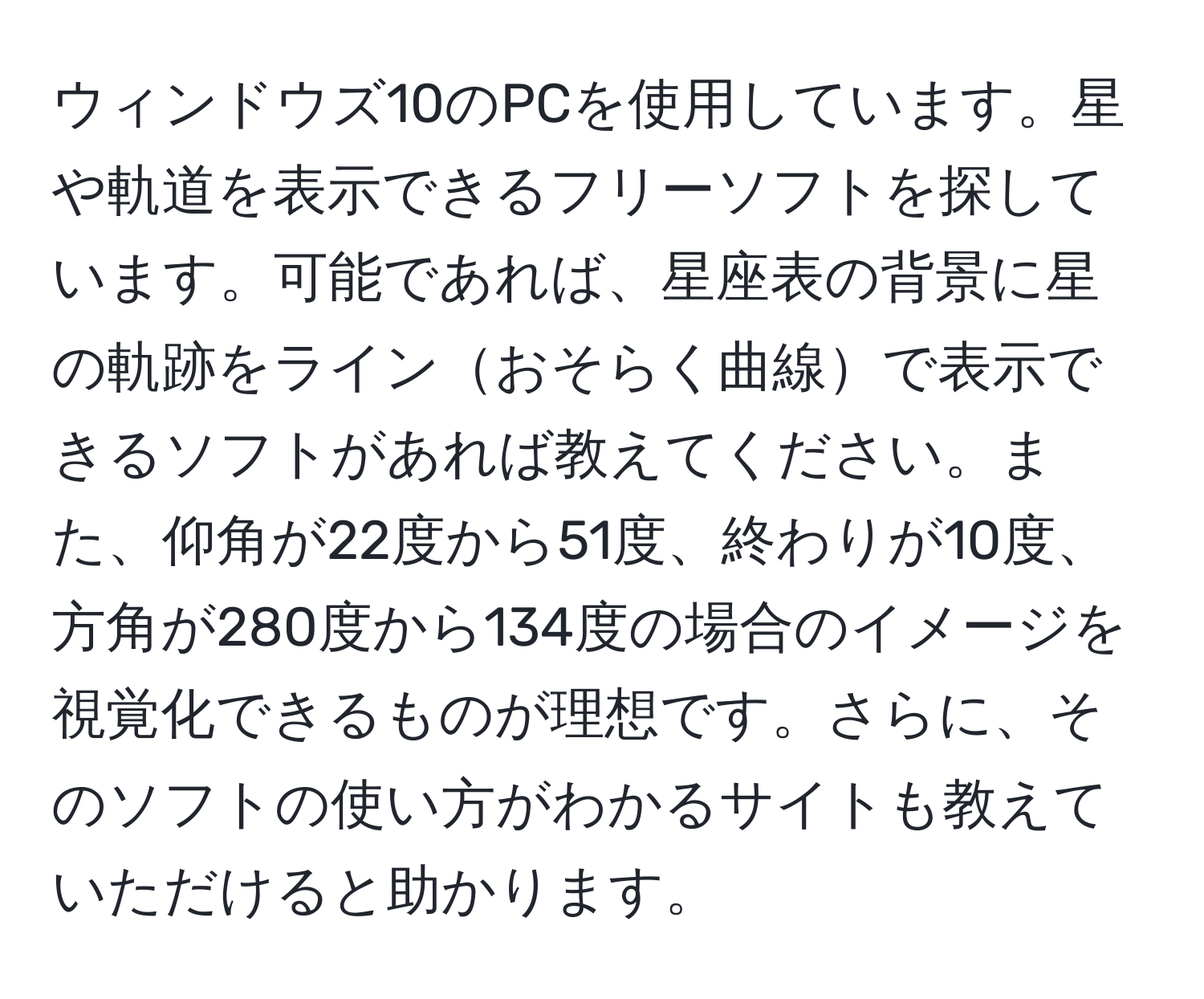 ウィンドウズ10のPCを使用しています。星や軌道を表示できるフリーソフトを探しています。可能であれば、星座表の背景に星の軌跡をラインおそらく曲線で表示できるソフトがあれば教えてください。また、仰角が22度から51度、終わりが10度、方角が280度から134度の場合のイメージを視覚化できるものが理想です。さらに、そのソフトの使い方がわかるサイトも教えていただけると助かります。