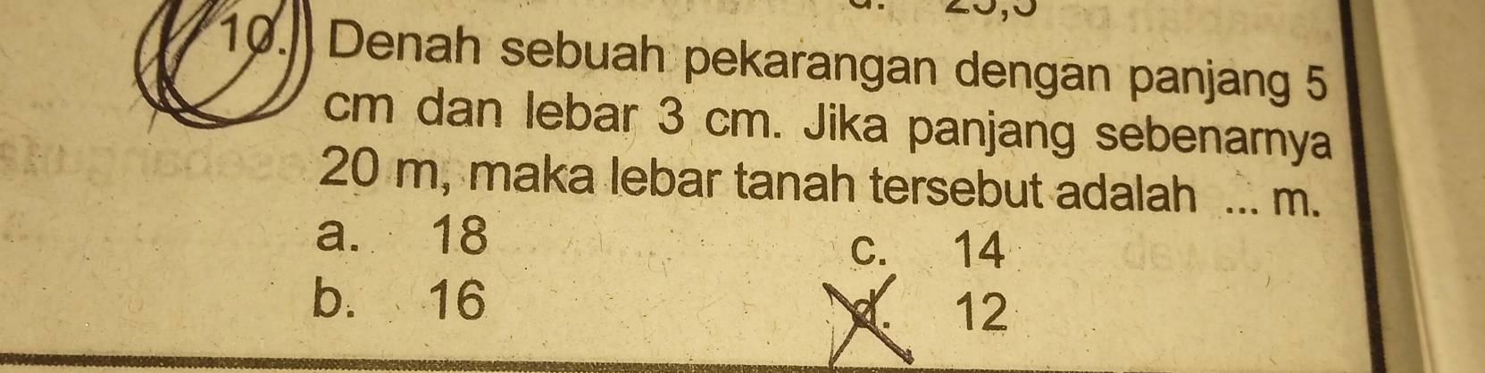 Denah sebuah pekarangan dengan panjang 5
cm dan lebar 3 cm. Jika panjang sebenarnya
20 m, maka lebar tanah tersebut adalah ... m.
a. 18
c. 14
b. 16 12