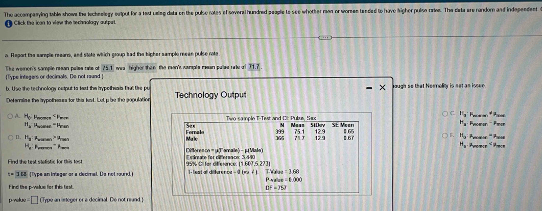 The accompanying table shows the technology output for a test using data on the pulse rates of several hundred people to see whether men or women tended to have higher pulse rates. The data are random and independent.
Click the icon to view the technology output.
a. Report the sample means, and state which group had the higher sample mean pulse rate.
The women's sample mean pulse rate of 75.1 was higher than the men's sample mean pulse rate of 71.7
(Type integers or decimals. Do not round.)
b. Use the technology output to test the hypothesis that the pu ough so that Normality is not an issue.
Determine the hypotheses for this test. Let μ be the population Technology Output
C. H_0 Pwomen != Pmen
A. H_0 : Pwomen < Pmen Two-sample T-Test and CI: Pulse, Sex SE Mean  Pwomen =Pmen
N
H_a
H_a Pwomen -Pmen Female Sex 399 Mean StDev 75.1 12.9 0.65
F. H_0 : 
D. H_0 : Pwomen Pmen Male 366 71.7 12.9 0.67 Pwomen - Pmen
H_a Pwomen < Pmen
 H_a : Pwomen - Pmen Difference =u(F emale) - μ (Male)
Estimate for difference: 3.440
Find the test statistic for this test. 95% CI for difference: (1.607,5.273)
t=3.68 (Type an integer or a decimal. Do not round.) T-Test of difference =0(vs!= ) T-Value=3.68
P-value=0.000
Find the p -value for this test DF=757
p-value = |□ ] (Type an integer or a decimal. Do not round.)