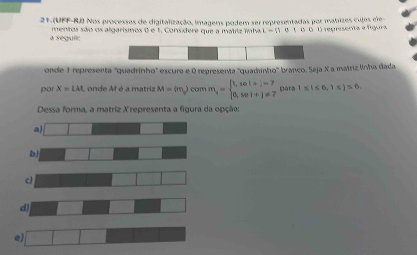 (UFF-RJ) Nos processos de digitalização, imagens podem ser representadas por matrizes cujos ele- 
mentos são os algarismos 0 e 1. Considere que a matriz linha L=(101001) representa a figura 
a seguir: 
onde 1 representa "quadrinho" escuro e 0 representa "quadrinho" branco. Seja X a matriz linha dada 
por X=LM I, onde M é a matriz M=(m_v) com m_4=beginarrayl 1,sei+j=7 0,sei+j!= 7endarray. para 1≤ 1≤ 6, 1≤ j≤ 6. 
Dessa forma, a matriz X representa a figura da opção: