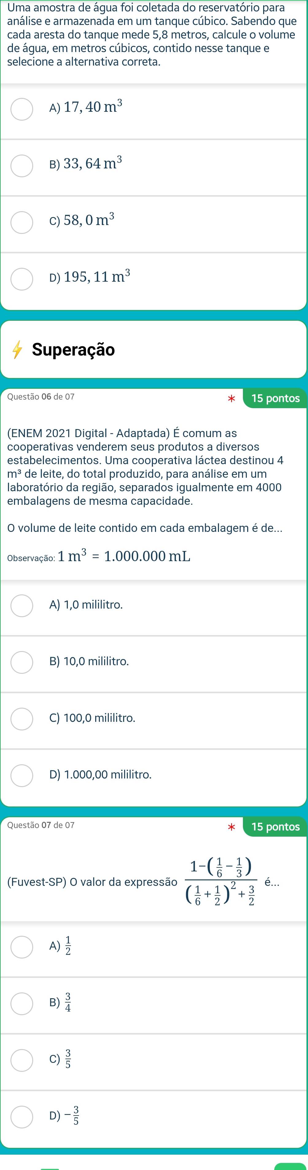 Uma amostra de água foi coletada do reservatório para
análise e armazenada em um tanque cúbico. Sabendo que
cada aresta do tanque mede 5,8 metros, calcule o volume
de água, em metros cúbicos, contido nesse tanque e
selecione a alternativa correta.
A) 17,40m^3
B) 33,64m^3
C) 58,0m^3
D) 195,11m^3
Superação
Questão 06 de 07 15 pontos
(ENEM 2021 Digital - Adaptada) É comum as
cooperativas venderem seus produtos a diversos
estabelecimentos. Uma cooperativa láctea destinou 4
m^3 de leite, do total produzido, para análise em um
laboratório da região, separados igualmente em 4000
embalagens de mesma capacidade.
O volume de leite contido em cada embalagem é de...
Observação: 1m^3=1.000.000mL
A) 1,0 mililitro.
B) 10,0 mililitro.
C) 100,0 mililitro.
D) 1.000,00 mililitro.
Questão 07 de 07 15 pontos
(Fuvest-SP) O valor da expressão frac 1-( 1/6 - 1/3 )( 1/6 + 1/2 )^2+ 3/2 e..
A)  1/2 
B)  3/4 
C)  3/5 
D) - 3/5 