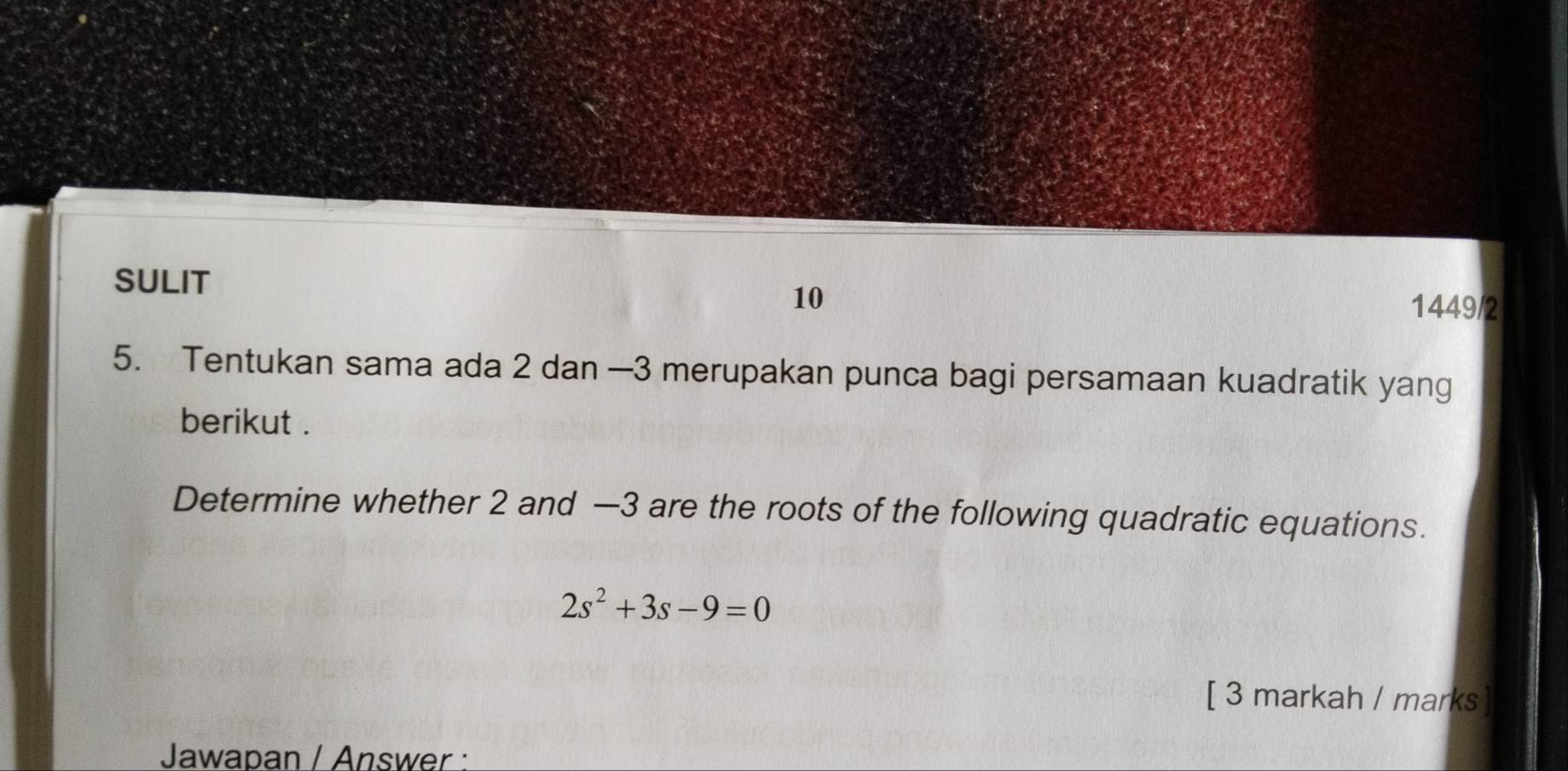 SULIT 1449/2 
10 
5. Tentukan sama ada 2 dan —3 merupakan punca bagi persamaan kuadratik yang 
berikut . 
Determine whether 2 and —3 are the roots of the following quadratic equations.
2s^2+3s-9=0
[ 3 markah / marks ] 
Jawapan / Answer :