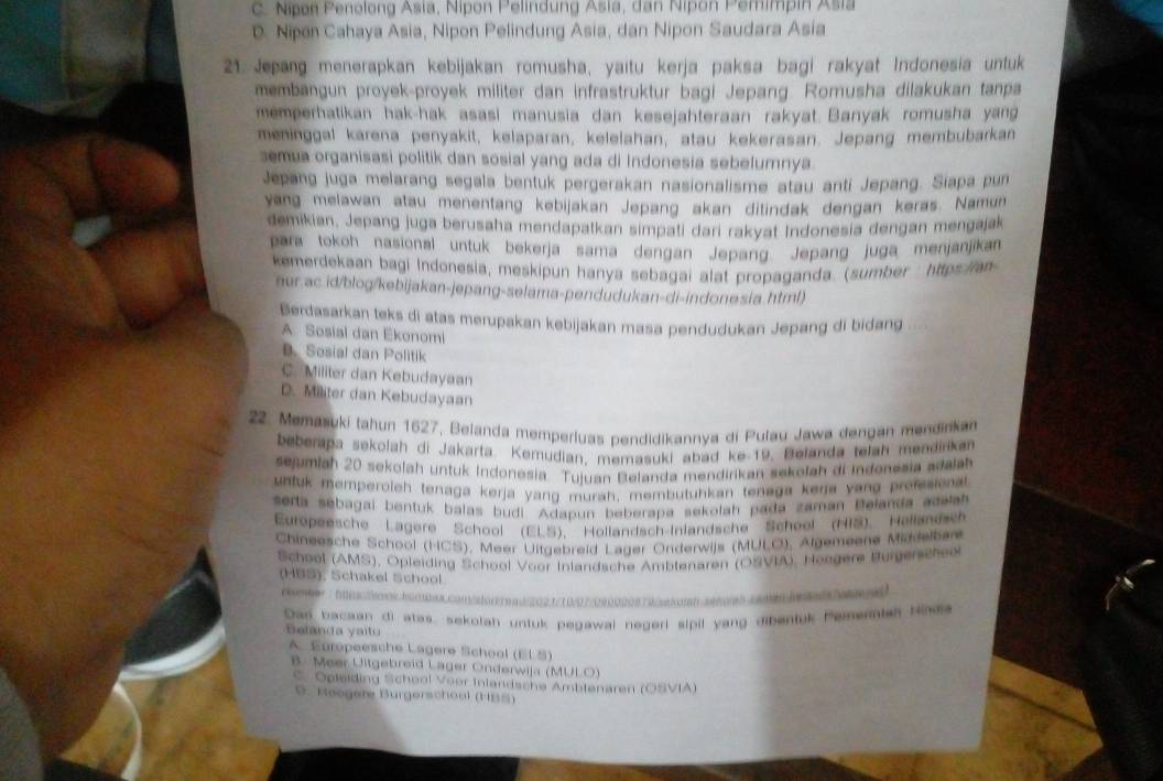 C. Nipon Penolong Asia, Nipon Pelindung Asia, dan Nipon Pemimpin Asia
D. Nipen Cahaya Asia, Nipon Pelindung Asia, dan Nipon Saudara Asia
21. Jepang menerapkan kebijakan romusha, yaitu kerja paksa bagi rakyat Indonesia untuk
membangun proyek-proyek militer dan infrastruktur bagi Jepang. Romusha dilakukan tanpa
memperhatikan hak-hak asasi manusia dan kesejahteraan rakyat. Banyak romusha yang
meninggal karena penyakit, kelaparan, kelelahan, atau kekerasan. Jepang membubarkan
semua organisasi politik dan sosial yang ada di Indonesia sebelumnya.
Jepang juga melarang segala bentuk pergerakan nasionalisme atau anti Jepang. Siapa pun
yang melawan atau menentang kebijakan Jepang akan ditindak dengan keras. Namun
demikian, Jepang juga berusaha mendapatkan simpati dari rakyat Indonesia dengan mengajak
para tokoh nasional untuk bekerja sama dengan Jepang. Jepang juga menjanjikan
kemerdekaan bagi Indonesia, meskipun hanya sebagai alat propaganda. (sumber: https:/ian
nur.ac.id/blog/kebijakan-jepang-selama-pendudukan-di-indonesia.html)
Berdasarkan teks di atas merupakan kebijakan masa pendudukan Jepang di bidang
A. Sosial dan Ekonomi
B. Sosial dan Politik
C. Militer dan Kebudayaan
D. Militer dan Kebudayaan
22. Memasuki tahun 1627, Belanda memperiuas pendidikannya di Pulau Jawa dengan mendinkan
beberapa sekolah di Jakarta. Kemudian, memasuki abad ke-19. Belanda telah mendirikan
sejumlah 20 sekolah untuk Indonesia. Tujuan Belanda mendirikan sekofah di indonesia adalah
untuk memperoleh tenaga kerja yang murah, membutuhkan tenaga kera vang prefesional
serta sebagai bentuk balas budi. Adapun beberapa sekolah pada zaman Belanda acalah
Europeesche Lagere School (ELS), Hollandsch-Inlandsche School (HIS). Hellandsch
Chineesche School (HCS), Meer Uitgebreid Lager Onderwijs (MULO), Algemeene Middelban
School (AMS), Opleiding School Voor Inlandsche Amblenaren (OSVIA), Heegere Burgerschee
(HBS), Schakel School.
1    0  1 1 0 7 / 29 0 0 0 0 0 9 5  20 0 a        
Dan bacaan di atas, sekotah untuk pegawai negeri sipil yang dibentuk Pemernleh Hada
Belanda yaitu
A. Europeesche Lagere School (EL S)
B. Meer Ultgebreid Lager Onderwija (MULO)
C. Opleiding School Voor Inlandsche Ambienaren (OSVIA)
D. Koogere Bürgerschool (HBS)