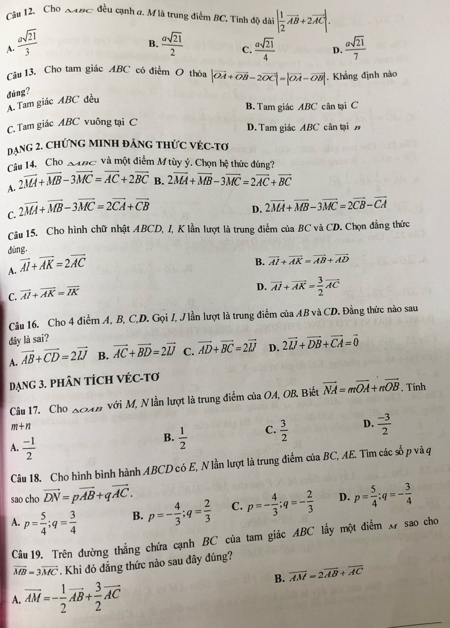 Cho BC -  đều cạnh a. M là trung điểm BC. Tính độ dài | 1/2 vector AB+2vector AC|.
B.
A.  asqrt(21)/3   asqrt(21)/2   asqrt(21)/4   asqrt(21)/7 
C.
D.
Câu 13. Cho tam giác ABC có điểm O thỏa |vector OA+vector OB-2vector OC|=|vector OA-vector OB|. Khẳng định nào
đúng?
A. Tam giác ABC đều
B. Tam giác ABC cân tại C
C. Tam giác ABC vuông tại C
D. Tam giác ABC cân tại B
DẠNG 2. CHỨNG MINH ĐẢNG THỨC VÉC-Tơ
Câu 14. Cho △ ABC và một điểm M tùy ý. Chọn hệ thức đúng?
A. 2vector MA+vector MB-3vector MC=vector AC+2vector BC B. 2vector MA+vector MB-3vector MC=2vector AC+vector BC
C. 2vector MA+vector MB-3vector MC=2vector CA+vector CB
D. 2vector MA+vector MB-3vector MC=2vector CB-vector CA
Câu 15. Cho hình chữ nhật ABCD, I, K lần lượt là trung điểm của BC và CD. Chọn đẳng thức
dúng.
A. vector AI+vector AK=2vector AC
B. vector AI+vector AK=vector AB+vector AD
C. vector AI+vector AK=vector IK
D. vector AI+vector AK= 3/2 vector AC
Câu 16. Cho 4 điểm A, B, C,D. Gọi I, J lần lượt là trung điểm của AB và CD. Đằng thức nào sau
đây là sai?
A. vector AB+vector CD=2vector IJ B. vector AC+vector BD=2vector IJ C. vector AD+vector BC=2vector IJ D. 2vector IJ+vector DB+vector CA=vector 0
DẠNG 3. PHÂN TÍCH VÉC-Tơ
Câu 17. Cho △ OAB với M, Nlần lượt là trung điểm của OA, OB. Biết vector NA=mvector OA+nvector OB. Tính
m+n
C.  3/2 
D.  (-3)/2 
A.  (-1)/2 
B.  1/2 
Câu 18. Cho hình bình hành ABCD có E, Nlần lượt là trung điểm của BC, AE. Tìm các số p và q
sao cho vector DN=pvector AB+qvector AC. p= 5/4 ;q=- 3/4 
A. p= 5/4 ;q= 3/4 
B. p=- 4/3 ;q= 2/3  C. p=- 4/3 ;q=- 2/3  D.
Câu 19. Trên đường thẳng chứa cạnh BC của tam giác ABC lấy một điểm M sao cho
vector MB=3vector MC. Khi đó đẳng thức nào sau dây đúng?
B. vector AM=2vector AB+vector AC
A. vector AM=- 1/2 vector AB+ 3/2 vector AC