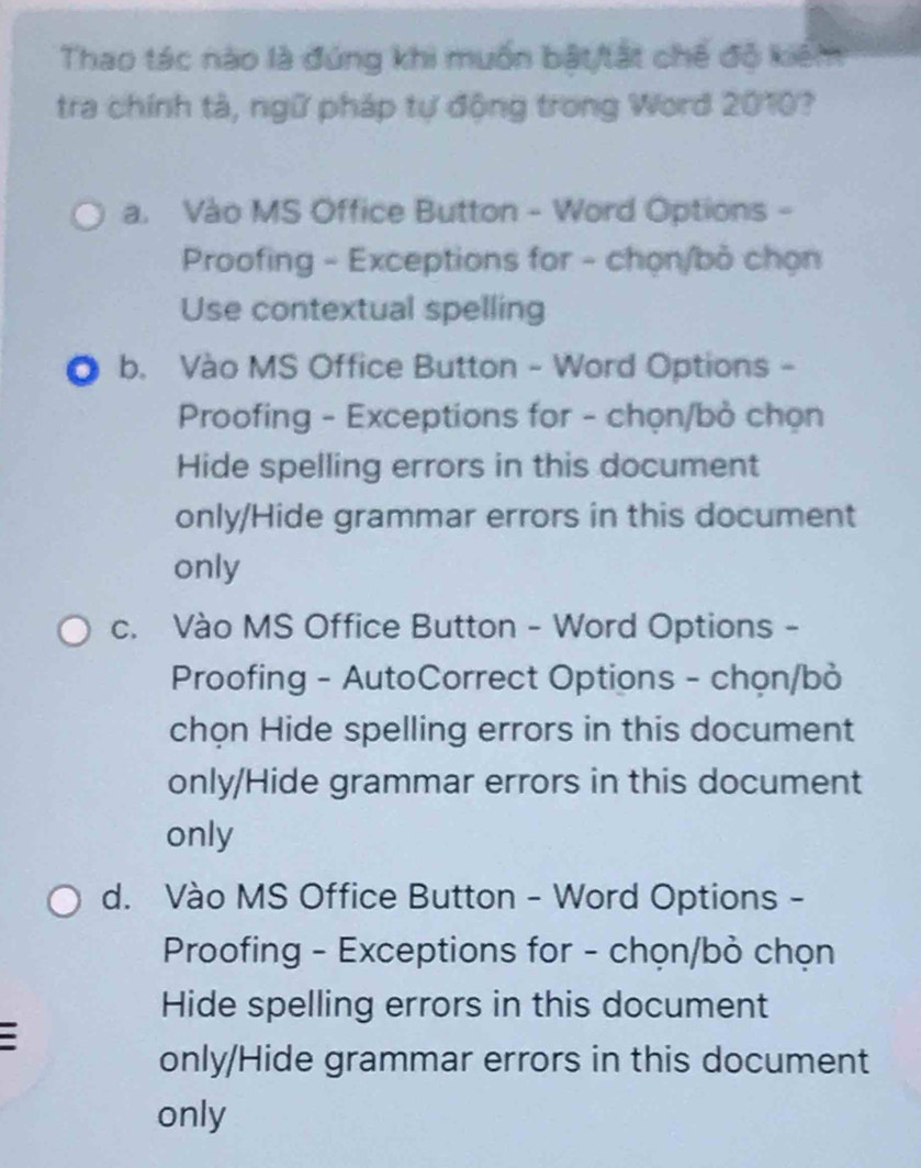 Thao tác nào là đúng khi muốn bật/tất chế độ kiểm
tra chính tà, ngữ pháp tự động trong Word 2010?
a. Vào MS Office Button - Word Options -
Proofing - Exceptions for - chọn/bỏ chọn
Use contextual spelling
b. Vào MS Office Button - Word Options -
Proofing - Exceptions for - chọn/bỏ chọn
Hide spelling errors in this document
only/Hide grammar errors in this document
only
c. Vào MS Office Button - Word Options -
Proofing - AutoCorrect Options - chọn/bỏ
chọn Hide spelling errors in this document
only/Hide grammar errors in this document
only
d. Vào MS Office Button - Word Options -
Proofing - Exceptions for - chọn/bỏ chọn
Hide spelling errors in this document
only/Hide grammar errors in this document
only