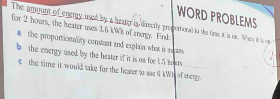 WORD PROBLEMS 
The amount of energy used by a heater is directly proportional to the time it is on. When it is op 
for 2 hours, the heater uses 3.6 kWh of energy. Find: 
the proportionality constant and explain what it means 
the energy used by the heater if it is on for 1.5 ho urs 
the time it would take for the heater to use 6 kWh of energy.