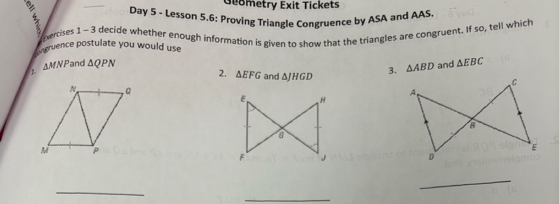 Geometry Exit Tickets 
Day 5 - Lesson 5.6: Proving Triangle Congruence by ASA and AAS. 
xercises 1 -3 decide whether enough information is given to show that the triangles are congruent. If so, tell which 
congruence postulate you would use 
1. △ MNP and △ QPN and △ EBC
2. △ EFG and △ JHGD
3. △ ABD
_ 
_ 
_