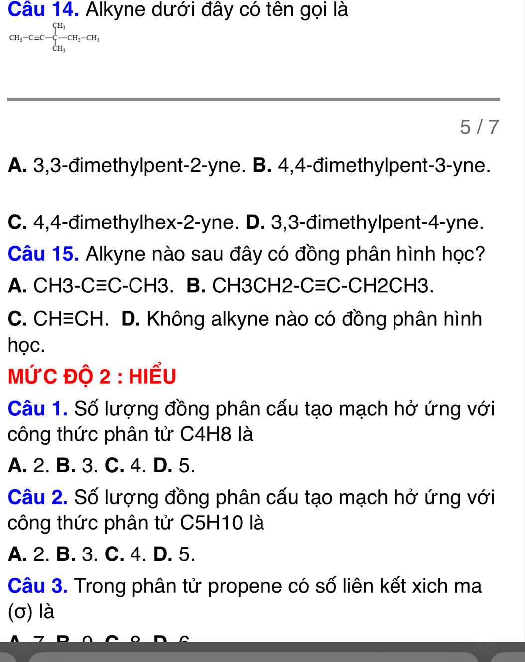 Alkyne dưới đây có tên gọi là
CH_3-Cequiv C-beginarrayl H_3 -CH_2-CH_3 CH_3endarray.
5 / 7
A. 3, 3 -đimethylpent -2 -yne. B. 4,4 -đimethylpent -3 -yne.
C. 4,4 -đimethylhex -2-yne. D. 3,3 -đimethylpent -4 -yne.
Câu 15. Alkyne nào sau đây có đồng phân hình học?
A. CH3-C≡C-C H3 、 B. CH3CH2 Cequiv C- -CH2CH3
C. CH≡CH. D. Không alkyne nào có đồng phân hình
học.
MỨC độ 2 : Hiểu
Câu 1. Số lượng đồng phân cấu tạo mạch hở ứng với
công thức phân tử C4H8 là
A. 2. B. 3. C. 4. D. 5.
Câu 2. Số lượng đồng phân cấu tạo mạch hở ứng với
công thức phân tử C5H10 là
A. 2. B. 3. C. 4. D. 5.
Câu 3. Trong phân tử propene có số liên kết xich ma
(σ) là