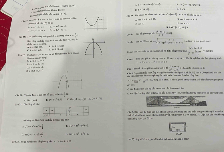 (3,+∈fty ).
2. Nàm số nghịch biển trên khoảng C. Nm số đồng biển trên khoảng B. Nàm số nghích biến trên khoảng
(-∈fty ,2)va(2,+∈fty ).
S=(-∈fty ,-4)∪ (-1;+∈fty ) B. S=(-∈fty ;-1)∪ (4;+∈fty ).
C. S=(-4,-1). D. S=R
(2;+∈fty ) đội đầu hai lần là
Cilu 17: Parabol (P) y=ax^2+bx+c có đồ thị như hình vẽ bên.Câu 23. Giá trị của mr đề tam thức  hoặc m≥ 28 f(x)=x^2-(m+2)x+8m+1 hoặc m>28.
A. m≤ 0
B.
Ptương trình của (P) đó là: m<0</tex>
D. 0
A. y=x^2-2x+3. B. y=4x^2-8x+3 C. m>0. b. bài tập I(LI
C. y=2x^2-4x+4 D. y=2x^2-4x+3
Câu 18: Một chiếc cổng hình parabol có phương trình y=- 1/2 x^2. Câu I: Giải bắt phương trình:  (x^2-4x+3)/x-2 ≥ 0(1).
Câu 2: Tìm w đễ hàm số y=sqrt(frac -x^2-2)(m-1)x^2+2(m-1)x+m-5
Biết cổng có chiều rộng d=5 mét (như hình về). H3y tính xác định với mọi giá trị của x.
chiều cao A của công.
A. h=3,125m/s B. h=4,125 mét.
C h=4.45 mét D. h=3,25 mét.
Câu 19: Cho hàm số y=ax^2+bx+c có đồ thị như bên dưới, Khẳng Câu 3: Tìm tắt cả các giá trị của tham số m đề hệ bắt phương trình beginarrayl 2x^2-5x+2≤ 0 x-1> (5x-m)/2 endarray. vô nghiệm.
định nào sau đây đùng?
A. a<0,b<0,c<0, Cầu 4: Tìm các giá trị đương của m đề mọi x∈ [-1,1] đều là nghiệm của bắt phương trình
3x^2-2(m+5)x-m^2+2m+8≤ 0
B. a>0,b<0,c>0,
Câu 5: Tìm tất cá các giá trịcủa tham số m đề  (x^2+mx-1)/2x^2-2x+3 ≤ 1
C. a<0,b>0,c>0. ≤ 1 thóa mǎn với mọi x ∈ R
D. a<0,b<0,c>0. Câu 6. Quan sát chiếc cầu Cồng Vàng (Golden Gate bridge) ở Hình 26. Độ cao & (feet) tính từ mặt cầu
đến các điễm trên đây treo ở phần giữa hai trụ cầu được xác định bởi công thức
h(x)= 1/9000 x^3- 7/15 x+500
, trong đó x (feet) là khoảng cách từ trụ cầu bên trái đến điểm tương ứng trên
dây troo.
a) Xác định độ cao của trụ cầu so với mặt cầu theo đơn vị feet.
Cầu 20: Tập xác định D của hàm số f(x)=sqrt(x+1)+ 1/x lk b) Xác định khoảng cách giữa hai trụ cầu theo đơn vị feet, biết rằng hai trụ cầu này có độ cao bằng nhau
A. D=[1;+∈fty ). B. D=R!(-1,0). C. D=[-1;+∈fty )!(0].. D. D=Rvee  0 .
Cầu 21, Cho bảng xét đầu:
Câu 7. Bác Nam dự định làm một khung ảnh hình chữ nhật sao cho phần trong của khung là hình chữ
nhật có kích thước 6cm×11cm , độ rộng viên xung quanh là xcw (Hình 27). Diện tích của viên khung
Hồi báng xét đầu trên là của biểu thức mào sau đây? ảnh không vượt quả 38cm^3.
A. f(x)=x^2-xsqrt(3)- 3/4  B. f(x)=4x^3-xsqrt(3)-3.
6cm
11 c
C. f(x)=x^2-xsqrt(3)+ 3/4 . D. f(x)=4x^2-xsqrt(3)+3. Hình 27
Cầu 22.Tìm tập nghiệm của bắt phương trình -x^2-3x-4<0</tex> là  Hồi độ rộng viễn khung ảnh lớn nhất là bao nhiêu xãng-ti-mét?