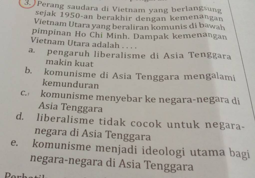 )Perang saudara di Vietnam yang berlangsung
sejak 1950-an berakhir dengan kemenangan
Vietnam Utara yang beraliran komunis di bawah
pimpinan Ho Chi Minh. Dampak kemenangan
Vietnam Utara adalah . . . .
a. pengaruh liberalisme di Asia Tenggara
makin kuat
b. komunisme di Asia Tenggara mengalami
kemunduran
c. komunisme menyebar ke negara-negara di
Asia Tenggara
d. liberalisme tidak cocok untuk negara-
negara di Asia Tenggara
e. komunisme menjadi ideologi utama bagi
negara-negara di Asia Tenggara