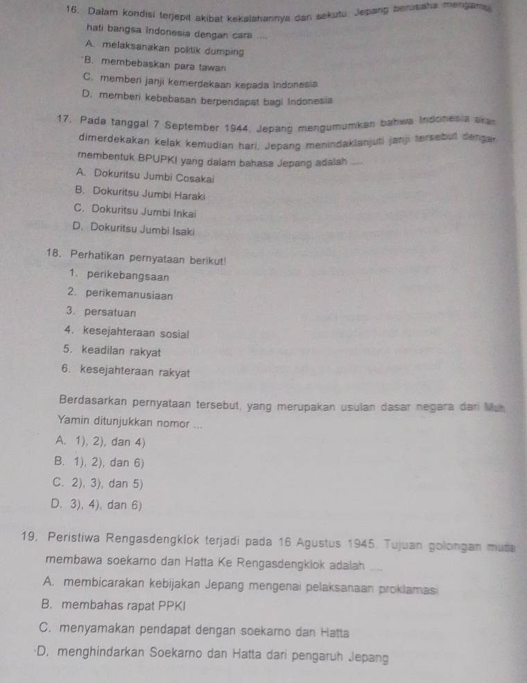 Dalam kondisi terjepit akibat kekalahannya dan sekutu. Jepang berussha mengams
hati bangsa Indonesia dengan cara ....
A. melaksanakan politik dumping
B. membebaskan para tawan
C. memberi janji kemerdekaan kepada indonesia
D. memberi kebebasan berpendapat bagi Indonesia
17. Pada tanggal 7 September 1944, Jepang mengumumkan bahwa Indonesia ara
dimerdekakan kelak kemudian hari. Jepang menindaklanjuti janji tersebut dengar
membentuk BPUPKI yang dalam bahasa Jepang adalah ....
A. Dokuritsu Jumbi Cosakai
B. Dokuritsu Jumbi Haraki
C. Dokuritsu Jumbi Inkai
D、 Dokuritsu Jumbì Isaki
18. Perhatikan pernyataan berikut!
1. perikebangsaan
2. perikemanusiaan
3. persatuan
4. kesejahteraan sosial
5. keadilan rakyat
6. kesejahteraan rakyat
Berdasarkan pernyataan tersebut, yang merupakan usulan dasar negara dar Mur
Yamin ditunjukkan nomor ...
A. 1), 2), dan 4)
B. 1), 2), dan 6)
C. 2), 3), dan 5)
D. 3), 4), dan 6)
19, Peristiwa Rengasdengklok terjadi pada 16 Agustus 1945. Tujuan golongan muda
membawa soekarno dan Hatta Ke Rengasdengkiok adalah ....
A. membicarakan kebijakan Jepang mengenai pelaksanaan proklamasi
B. membahas rapat PPKI
C. menyamakan pendapat dengan soekamo dan Hatta
D. menghindarkan Soekarno dan Hatta dari pengaruh Jepang