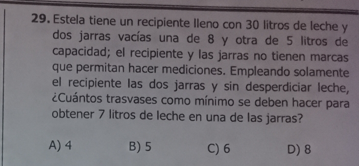 Estela tiene un recipiente Ileno con 30 litros de leche y
dos jarras vacías una de 8 y otra de 5 litros de
capacidad; el recipiente y las jarras no tienen marcas
que permitan hacer mediciones. Empleando solamente
el recipiente las dos jarras y sin desperdiciar leche,
¿Cuántos trasvases como mínimo se deben hacer para
obtener 7 litros de leche en una de las jarras?
A) 4 B) 5 C) 6 D) 8