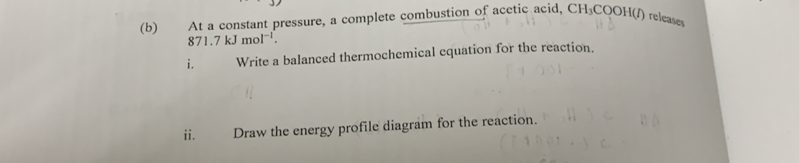 €£ At a constant pressure, a complete combustion of acetic acid, CH_3COOH( releases
871.7kJmol^(-1). 
i. Write a balanced thermochemical cquation for the reaction. 
ii. Draw the energy profile diagram for the reaction.