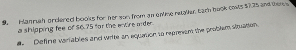 Hannah ordered books for her son from an online retailer. Each book costs $7.25 and there is 
a shipping fee of $6.75 for the entire order. 
a. Define variables and write an equation to represent the problem situation.