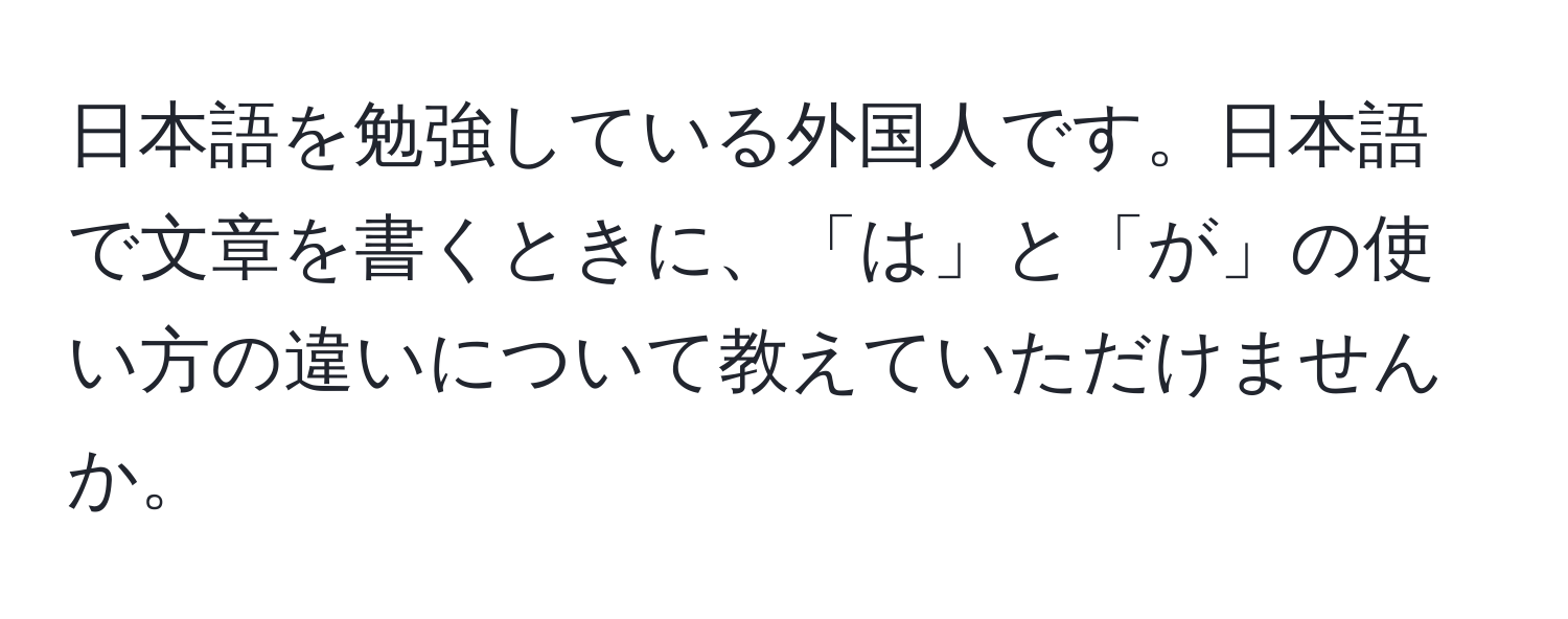 日本語を勉強している外国人です。日本語で文章を書くときに、「は」と「が」の使い方の違いについて教えていただけませんか。