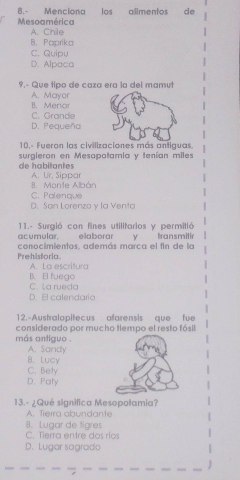 8.- Menciona los alimentos de
Mesoamérica
A. Chile
B. Paprika
C. Quipu
D. Alpaca
9.- Que tipo de caza era la del mamut
A. Mayor
B. Menor
C. Grande
D. Pequeña
10.- Fueron las civilizaciones más antiguas,
surgieron en Mesopotamia y tenían miles
de habitantes
A. Ur, Sippar
B. Monte Albán
C. Palenque
D. San Lorenzo y la Venta
11.- Surgió con fines utilitarios y permitió
acumular, elaborar y transmitir
conocimientos, además marca el fin de la
Prehistoria.
A、La escritura
B. El fuego
C. La rueda
D. El calendario
12.-Australopitecus afarensis que fue
considerado por mucho tiempo el resto fósil
más antiguo .
A. Sandy
B. Lucy
C. Bety
D. Paty
13.- ¿Qué significa Mesopotamia?
A. Tierra abundante
B. Lugar de tigres
C. Tierra entre dos ríos
D. Lugar sagrado