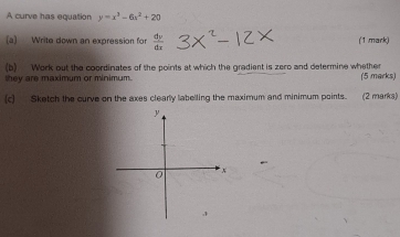 A curve has equation y=x^3-6x^2+20
(a) Write down an expression for  dv/dx  (1 mark) 
(b) Work out the coordinates of the points at which the gradient is zero and determine whether 
they are maximum or minimum. (5 marks) 
(c] Sketch the curve on the axes clearly labelling the maximum and minimum points. (2 marks)