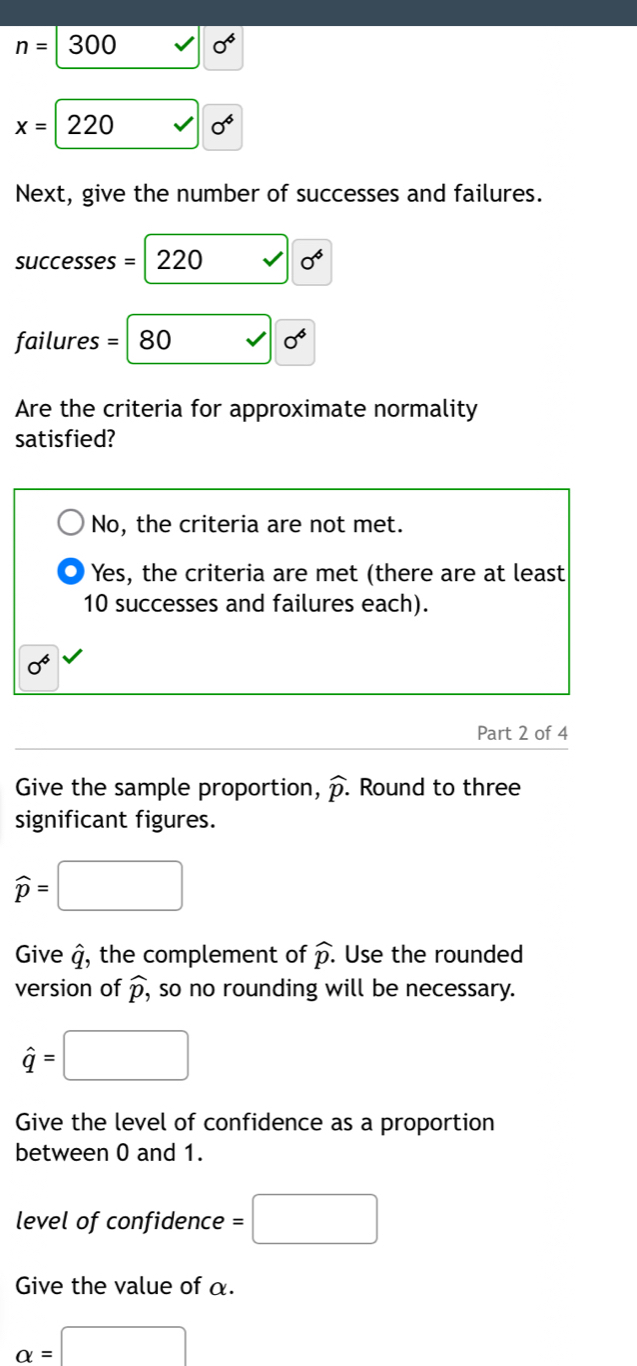 n=300
x=220 0^6
Next, give the number of successes and failures.
successes = 220 0^6
failures =|80 0^6
Are the criteria for approximate normality
satisfied?
No, the criteria are not met.
Yes, the criteria are met (there are at least
10 successes and failures each).
0^6
Part 2 of 4
Give the sample proportion, widehat p. Round to three
significant figures.
widehat p=□
Give q , the complement of widehat p. Use the rounded
version of widehat p, , so no rounding will be necessary.
hat q=□
Give the level of confidence as a proportion
between 0 and 1.
level of confidence =□
Give the value of α.
alpha =□