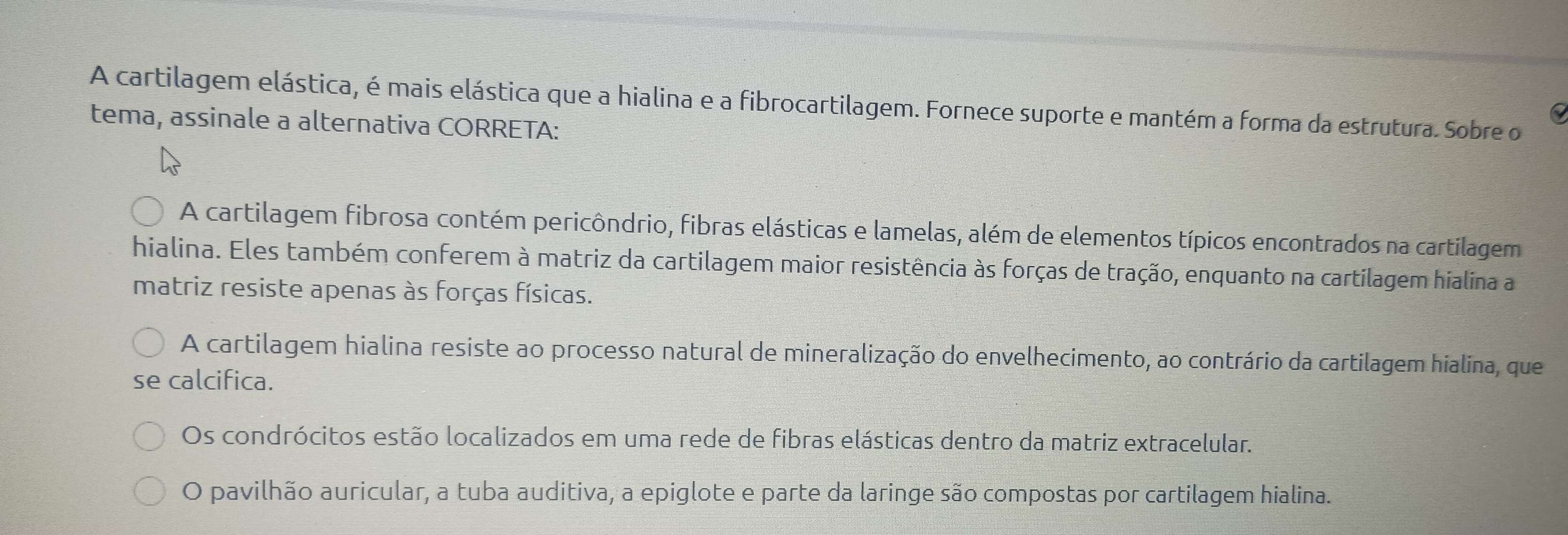 A cartilagem elástica, é mais elástica que a hialina e a fibrocartilagem. Fornece suporte e mantém a forma da estrutura. Sobre o
tema, assinale a alternativa CORRETA:
A cartilagem fibrosa contém pericôndrio, fibras elásticas e lamelas, além de elementos típicos encontrados na cartilagem
hialina. Eles também conferem à matriz da cartilagem maior resistência às forças de tração, enquanto na cartilagem hialina a
matriz resiste apenas às forças físicas.
A cartilagem hialina resiste ao processo natural de mineralização do envelhecimento, ao contrário da cartilagem hialina, que
se calcifica.
Os condrócitos estão localizados em uma rede de fibras elásticas dentro da matriz extracelular.
O pavilhão auricular, a tuba auditiva, a epiglote e parte da laringe são compostas por cartilagem hialina.