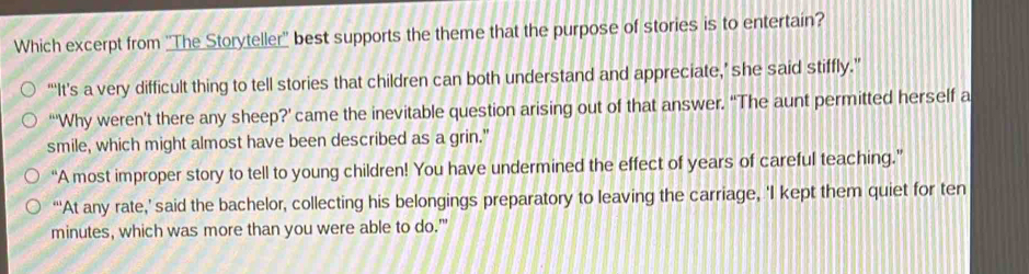 Which excerpt from ''The Storyteller'' best supports the theme that the purpose of stories is to entertain?
“‘It's a very difficult thing to tell stories that children can both understand and appreciate,’ she said stiffly.”
“'Why weren't there any sheep?' came the inevitable question arising out of that answer. “The aunt permitted herself a
smile, which might almost have been described as a grin."
“A most improper story to tell to young children! You have undermined the effect of years of careful teaching.”
“At any rate,’ said the bachelor, collecting his belongings preparatory to leaving the carriage, ‘I kept them quiet for ten
minutes, which was more than you were able to do.'”